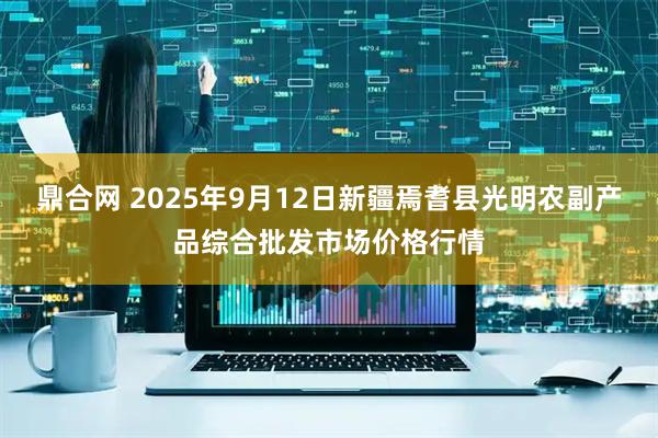 鼎合网 2025年9月12日新疆焉耆县光明农副产品综合批发市场价格行情
