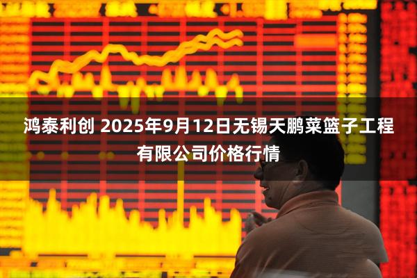 鸿泰利创 2025年9月12日无锡天鹏菜篮子工程有限公司价格行情