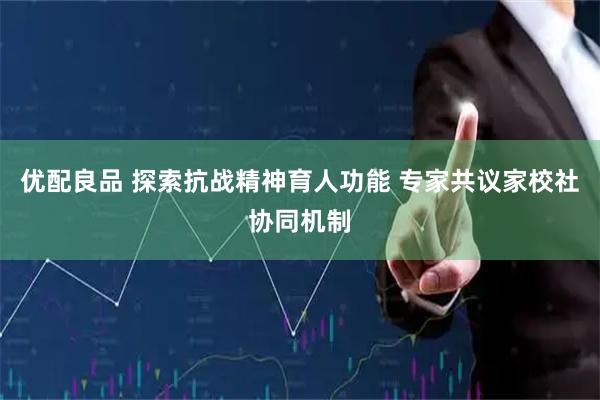 优配良品 探索抗战精神育人功能 专家共议家校社协同机制