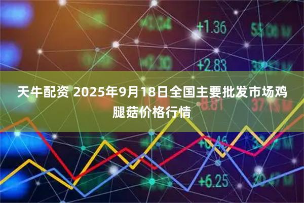 天牛配资 2025年9月18日全国主要批发市场鸡腿菇价格行情