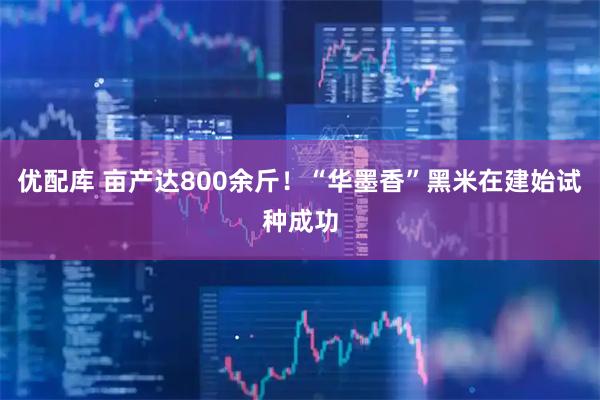优配库 亩产达800余斤！“华墨香”黑米在建始试种成功