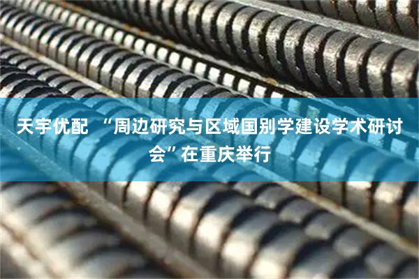 天宇优配  “周边研究与区域国别学建设学术研讨会”在重庆举行