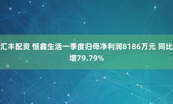 汇丰配资 恒鑫生活一季度归母净利润8186万元 同比增79.79%