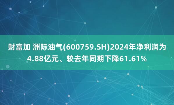 财富加 洲际油气(600759.SH)2024年净利润为4.88亿元、较去年同期下降61.61%