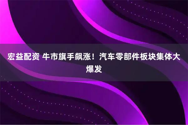 宏益配资 牛市旗手飙涨！汽车零部件板块集体大爆发