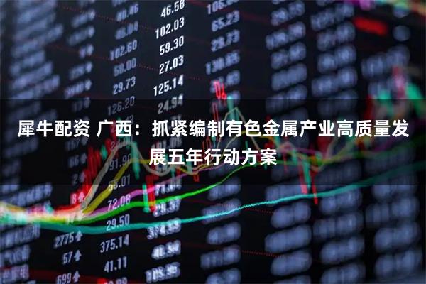 犀牛配资 广西：抓紧编制有色金属产业高质量发展五年行动方案