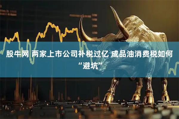 股牛网 两家上市公司补税过亿 成品油消费税如何“避坑”