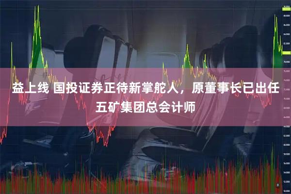 益上线 国投证券正待新掌舵人，原董事长已出任五矿集团总会计师