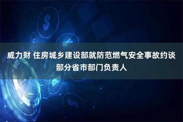 威力财 住房城乡建设部就防范燃气安全事故约谈部分省市部门负责人