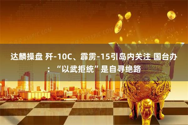 达麟操盘 歼-10C、霹雳-15引岛内关注 国台办：“以武拒统”是自寻绝路
