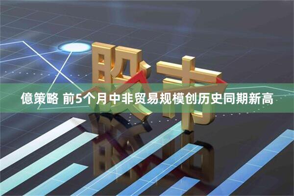億策略 前5个月中非贸易规模创历史同期新高
