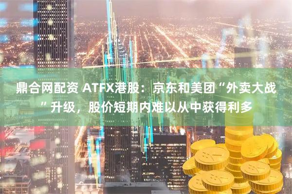 鼎合网配资 ATFX港股：京东和美团“外卖大战”升级，股价短期内难以从中获得利多