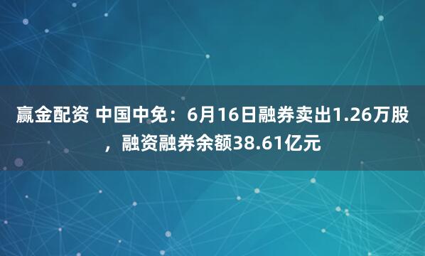 赢金配资 中国中免：6月16日融券卖出1.26万股，融资融券余额38.61亿元