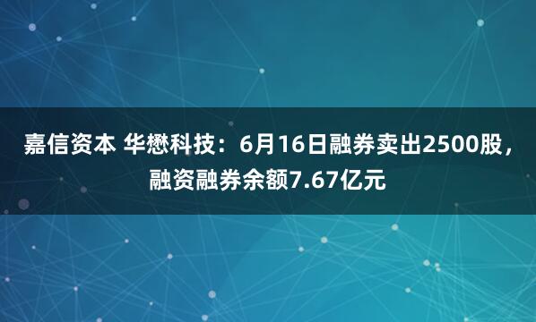 嘉信资本 华懋科技：6月16日融券卖出2500股，融资融券余额7.67亿元
