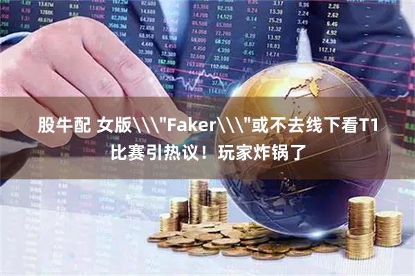 股牛配 女版\＂Faker\＂或不去线下看T1比赛引热议！玩家炸锅了