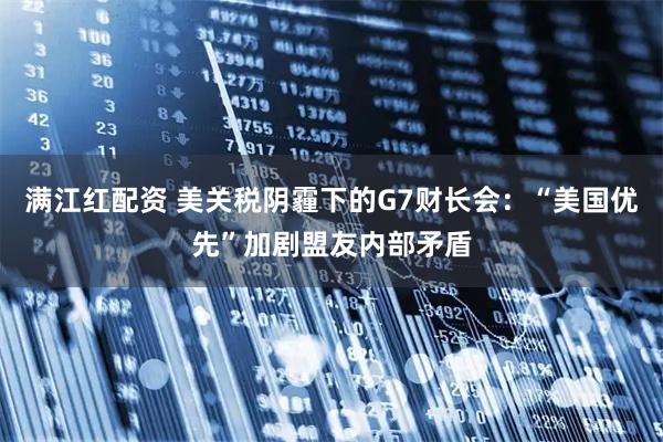 满江红配资 美关税阴霾下的G7财长会：“美国优先”加剧盟友内部矛盾