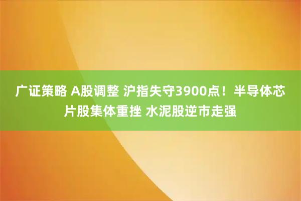 广证策略 A股调整 沪指失守3900点！半导体芯片股集体重挫 水泥股逆市走强