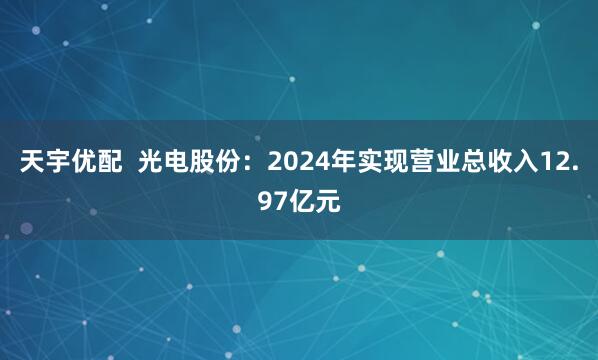 天宇优配  光电股份：2024年实现营业总收入12.97亿元