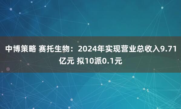 中博策略 赛托生物：2024年实现营业总收入9.71亿元 拟10派0.1元