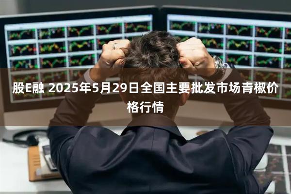 股E融 2025年5月29日全国主要批发市场青椒价格行情