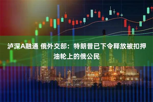 泸深A融通 俄外交部：特朗普已下令释放被扣押油轮上的俄公民