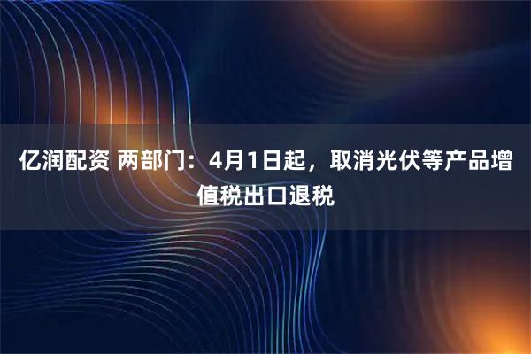 亿润配资 两部门：4月1日起，取消光伏等产品增值税出口退税