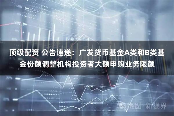 顶级配资 公告速递：广发货币基金A类和B类基金份额调整机构投资者大额申购业务限额