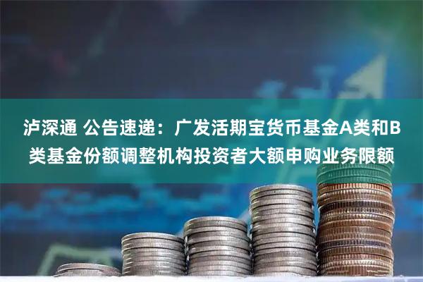 泸深通 公告速递：广发活期宝货币基金A类和B类基金份额调整机构投资者大额申购业务限额