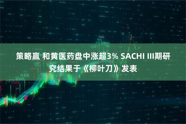 策略赢 和黄医药盘中涨超3% SACHI III期研究结果于《柳叶刀》发表