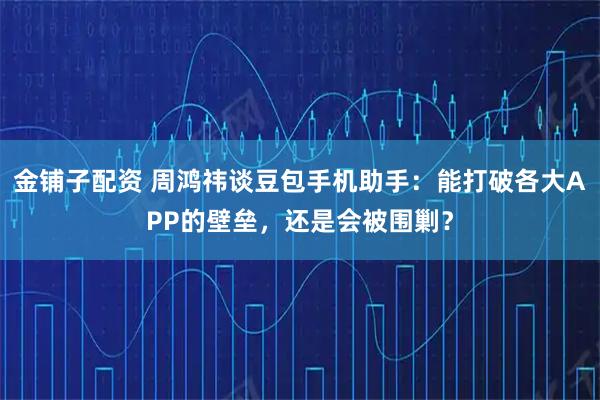 金铺子配资 周鸿祎谈豆包手机助手：能打破各大APP的壁垒，还是会被围剿？