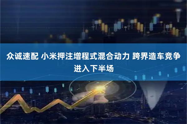 众诚速配 小米押注增程式混合动力 跨界造车竞争进入下半场