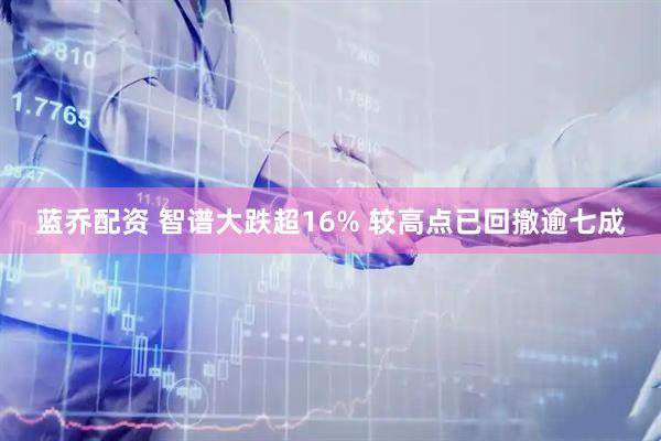 蓝乔配资 智谱大跌超16% 较高点已回撤逾七成